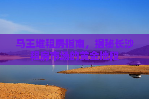 马王堆租房指南，揭秘长沙租房市场的黄金地段