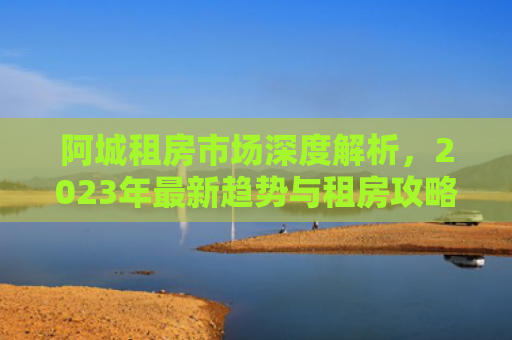 阿城租房市场深度解析，2023年最新趋势与租房攻略