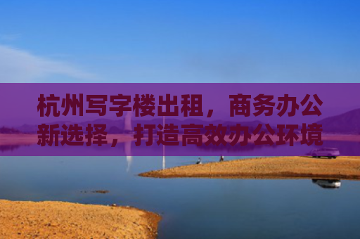 杭州写字楼出租，商务办公新选择，打造高效办公环境