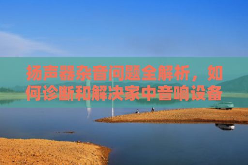扬声器杂音问题全解析，如何诊断和解决家中音响设备的常见故障