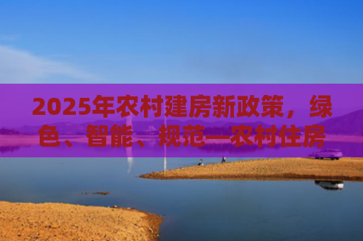 2025年农村建房新政策，绿色、智能、规范—农村住房建设的新风向标