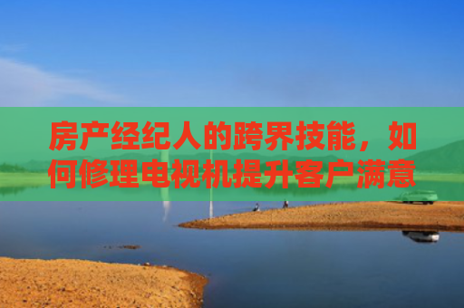 房产经纪人的跨界技能，如何修理电视机提升客户满意度