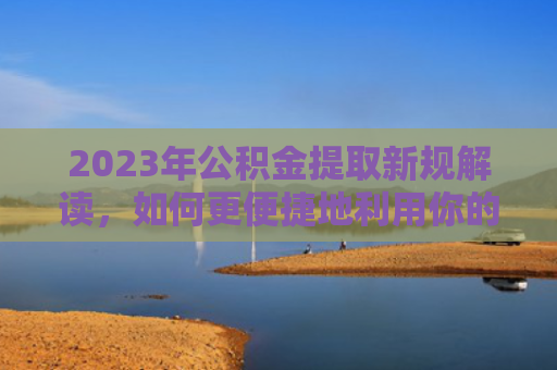 2023年公积金提取新规解读，如何更便捷地利用你的公积金？