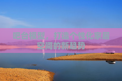吧台模型，打造个性化家居空间的新趋势