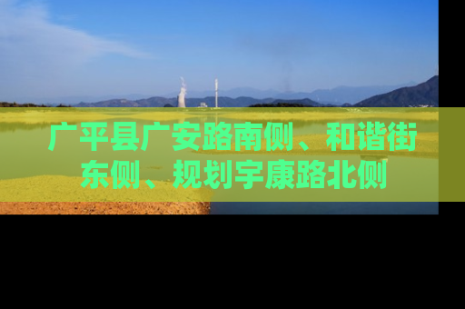 广平县广安路南侧、和谐街东侧、规划宇康路北侧